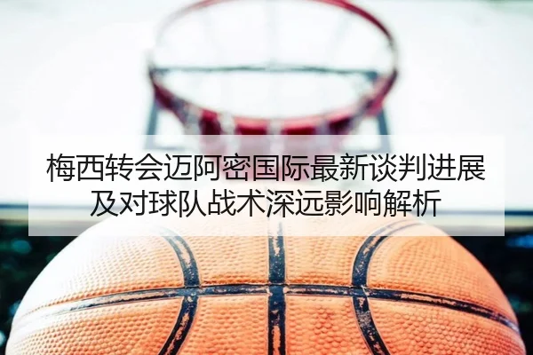 梅西转会迈阿密国际最新谈判进展及对球队战术深远影响解析（LEYU SPORTS）